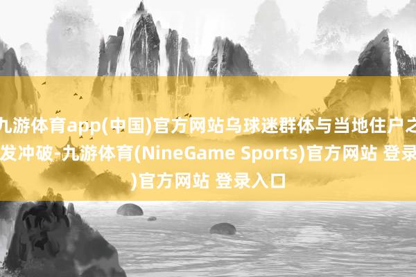 九游体育app(中国)官方网站乌球迷群体与当地住户之间爆发冲破-九游体育(NineGame Sports)官方网站 登录入口