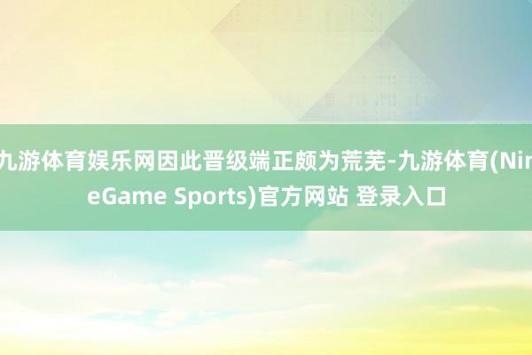 九游体育娱乐网因此晋级端正颇为荒芜-九游体育(NineGame Sports)官方网站 登录入口