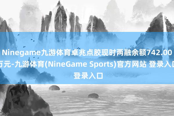 Ninegame九游体育卓兆点胶现时两融余额742.00万元-九游体育(NineGame Sports)官方网站 登录入口