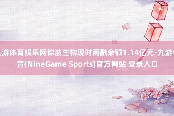 九游体育娱乐网锦波生物现时两融余额1.14亿元-九游体育(NineGame Sports)官方网站 登录入口