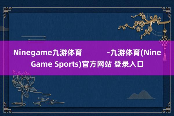 Ninegame九游体育            -九游体育(NineGame Sports)官方网站 登录入口