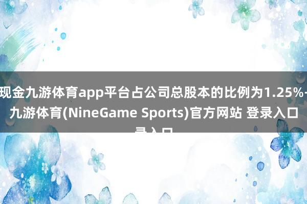 现金九游体育app平台占公司总股本的比例为1.25%-九游体育(NineGame Sports)官方网站 登录入口