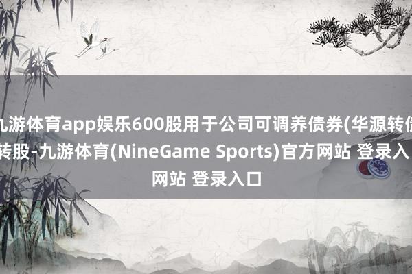 九游体育app娱乐600股用于公司可调养债券(华源转债)转股-九游体育(NineGame Sports)官方网站 登录入口