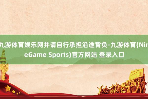 九游体育娱乐网并请自行承担沿途背负-九游体育(NineGame Sports)官方网站 登录入口