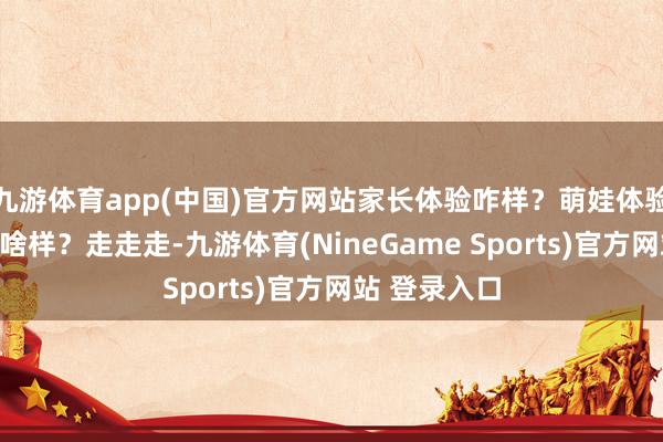 九游体育app(中国)官方网站家长体验咋样？萌娃体验咋样？西席啥样？走走走-九游体育(NineGame Sports)官方网站 登录入口