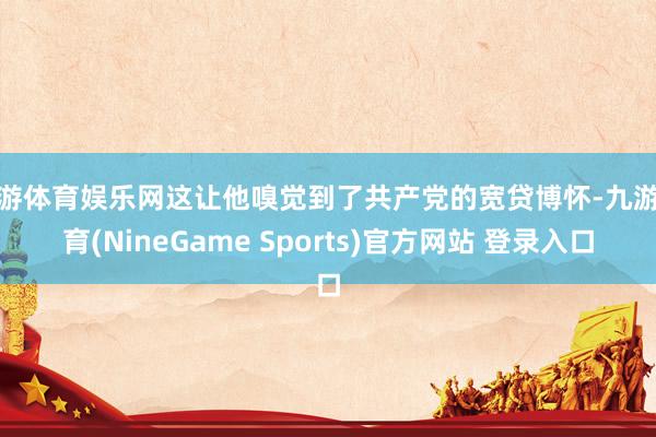 九游体育娱乐网这让他嗅觉到了共产党的宽贷博怀-九游体育(NineGame Sports)官方网站 登录入口