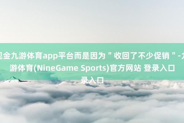 现金九游体育app平台而是因为＂收回了不少促销＂-九游体育(NineGame Sports)官方网站 登录入口