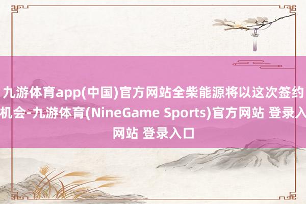 九游体育app(中国)官方网站　　全柴能源将以这次签约为机会-九游体育(NineGame Sports)官方网站 登录入口