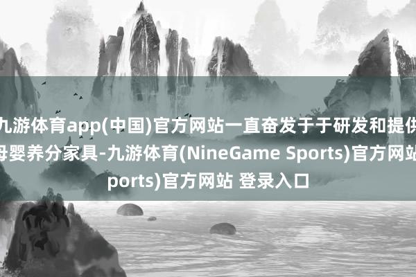 九游体育app(中国)官方网站一直奋发于于研发和提供高品性的母婴养分家具-九游体育(NineGame Sports)官方网站 登录入口