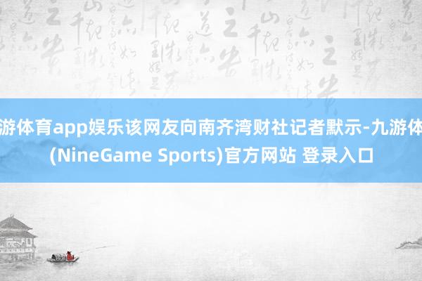 九游体育app娱乐该网友向南齐湾财社记者默示-九游体育(NineGame Sports)官方网站 登录入口