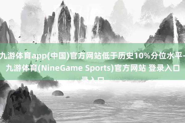 九游体育app(中国)官方网站低于历史10%分位水平-九游体育(NineGame Sports)官方网站 登录入口