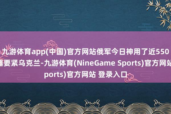九游体育app(中国)官方网站俄军今日神用了近550件空中火