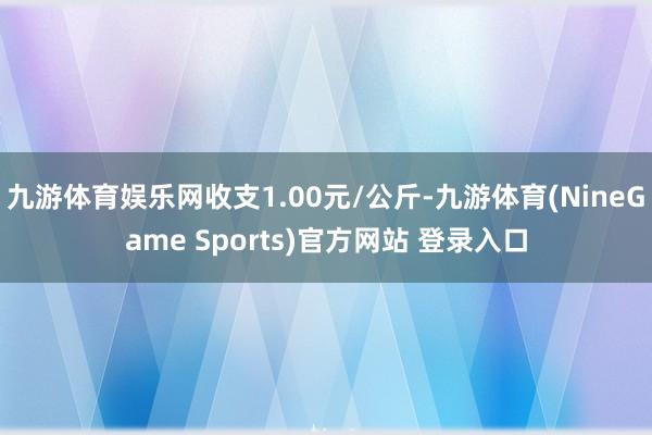 九游体育娱乐网收支1.00元/公斤-九游体育(NineGame Sports)官方网站 登录入口